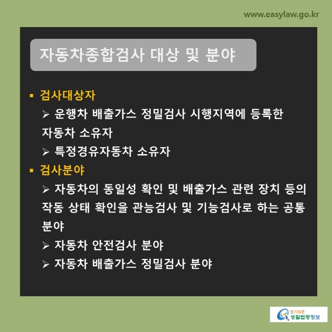 자동차종합검사 대상 및 분야 (1) 검사대상자: 운행차 배출가스 정밀검사 시행지역에 등록한 자동차 소유자, 특정경유자동차 소유자 (2) 검사분야: 자동차의 동일성 확인 및 배출가스 관련 장치 등의 작동 상태 확인을 관능검사 및 기능검사로 하는 공통 분야, 자동차 안전검사 분야, 자동차 배출가스 정밀검사 분야